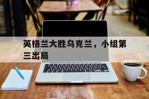 英格兰大胜乌克兰，小组第三出局